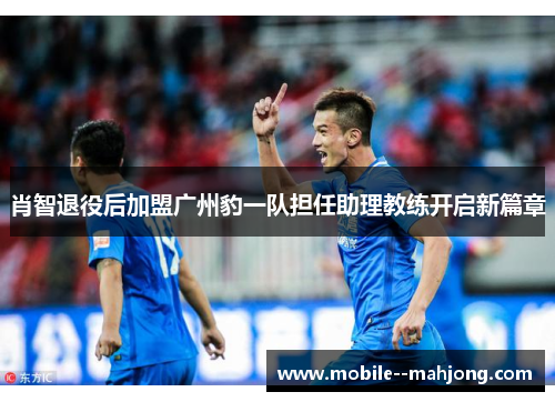 肖智退役后加盟广州豹一队担任助理教练开启新篇章