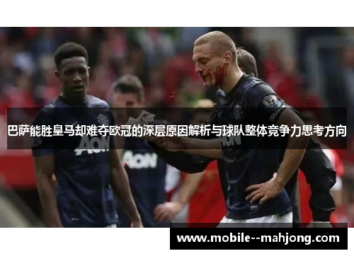 巴萨能胜皇马却难夺欧冠的深层原因解析与球队整体竞争力思考方向 巴萨能胜皇马却难夺欧冠的深层原因解析与球队整体竞争力思考方向