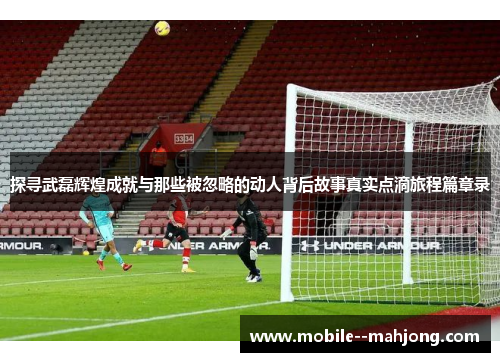 探寻武磊辉煌成就与那些被忽略的动人背后故事真实点滴旅程篇章录