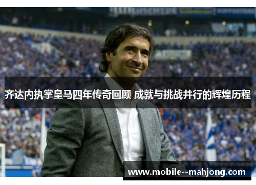 齐达内执掌皇马四年传奇回顾 成就与挑战并行的辉煌历程