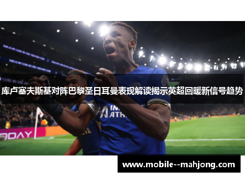 库卢塞夫斯基对阵巴黎圣日耳曼表现解读揭示英超回暖新信号趋势